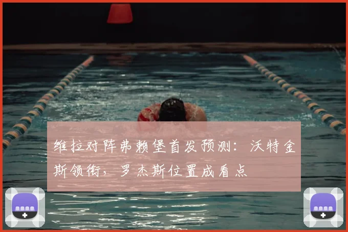 维拉对阵弗赖堡首发预测：沃特金斯领衔，罗杰斯位置成看点