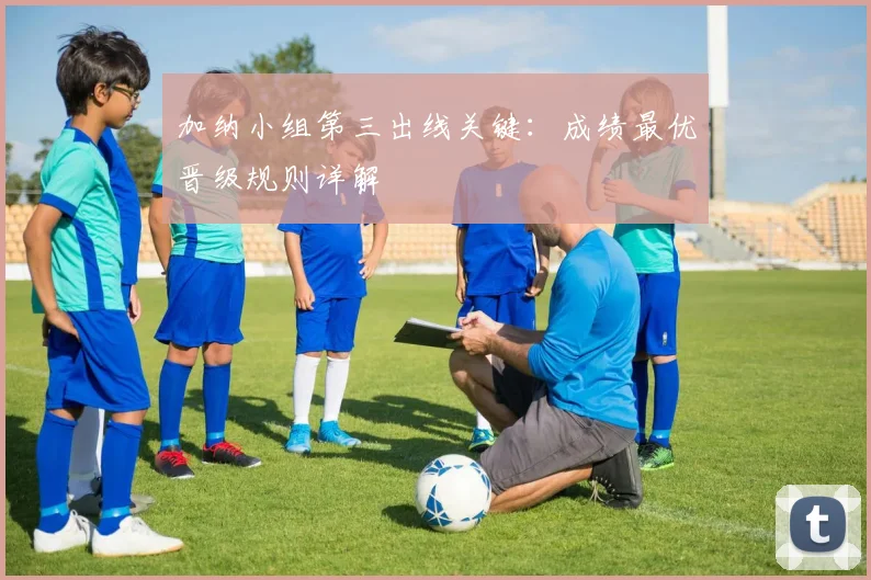 加纳小组第三出线关键：成绩最优晋级规则详解