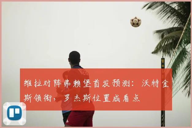 维拉对阵弗赖堡首发预测:沃特金斯领衔,罗杰斯位置成看点
