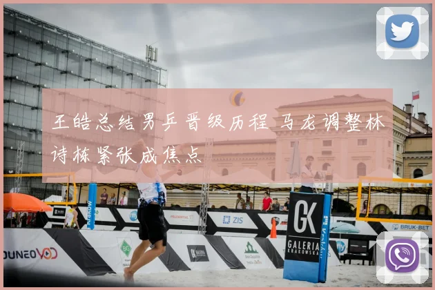 王皓总结男乒晋级历程 马龙调整林诗栋紧张成焦点