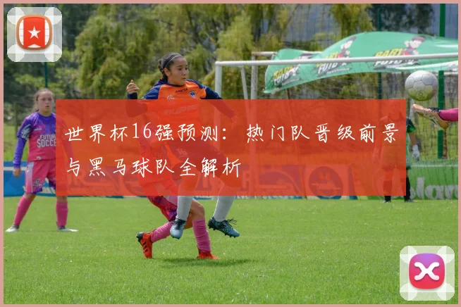 世界杯16强预测：热门队晋级前景与黑马球队全解析