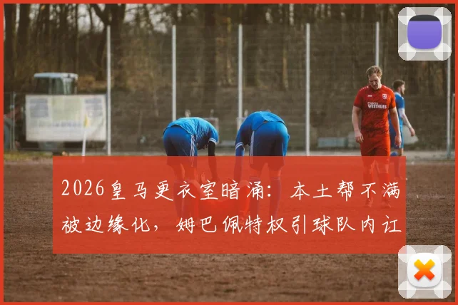 2026皇马更衣室暗涌:本土帮不满被边缘化,姆巴佩特权引球队内讧,如何收场?