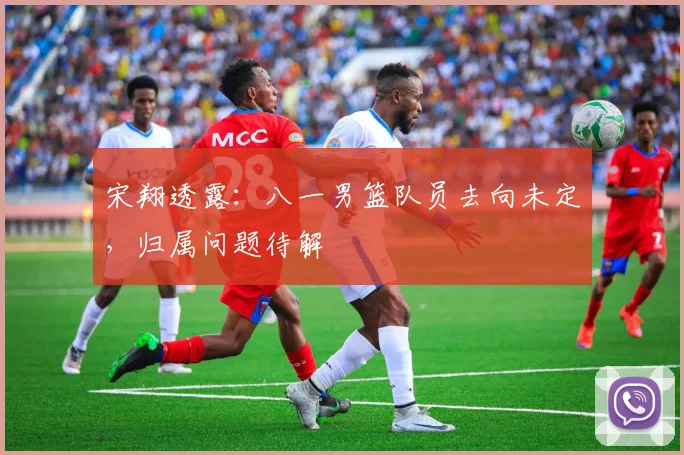 宋翔透露：八一男篮队员去向未定，归属问题待解