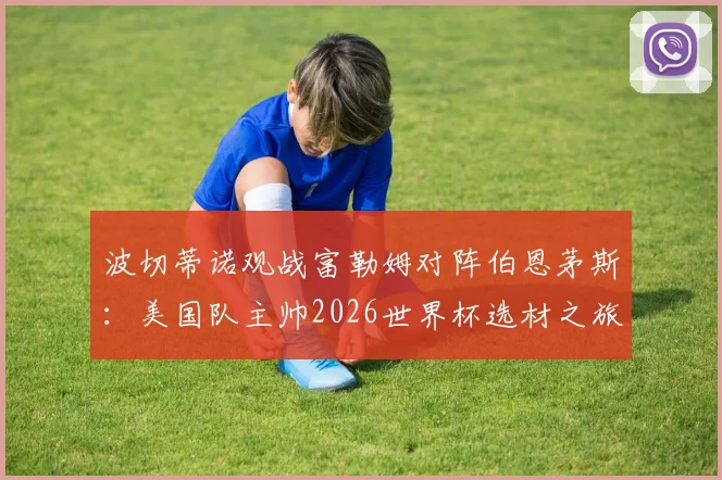 波切蒂诺观战富勒姆对阵伯恩茅斯:美国队主帅2026世界杯选材之旅,潜在国脚全解析