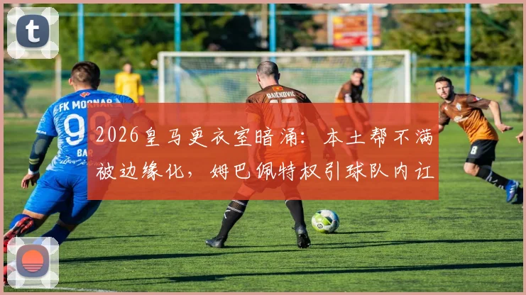 2026皇马更衣室暗涌:本土帮不满被边缘化,姆巴佩特权引球队内讧,如何收场?