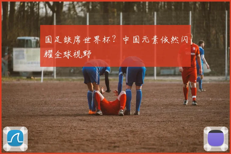 国足缺席世界杯?中国元素依然闪耀全球视野