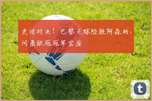 史诗对决!巴黎点球险胜阿森纳,问鼎欧冠冠军宝座