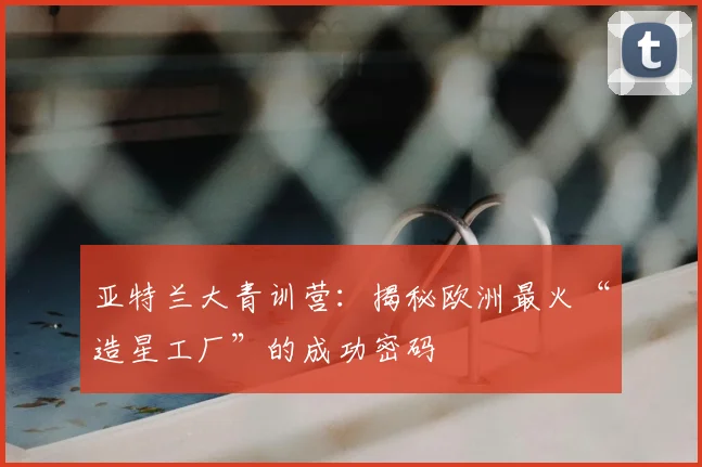 亚特兰大青训营：揭秘欧洲最火“造星工厂”的成功密码