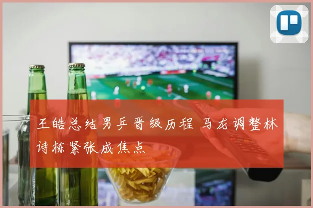 王皓总结男乒晋级历程 马龙调整林诗栋紧张成焦点