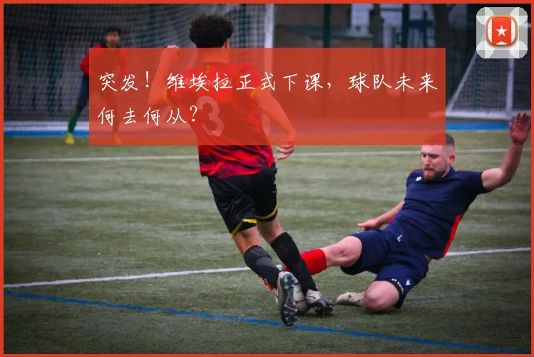 突发！维埃拉正式下课，球队未来何去何从？
